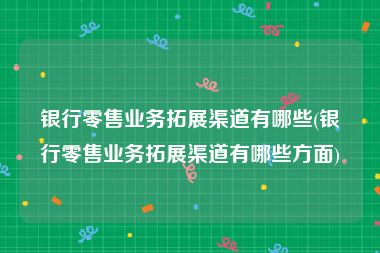 银行零售业务拓展渠道有哪些(银行零售业务拓展渠道有哪些方面)
