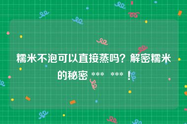 糯米不泡可以直接蒸吗？解密糯米的秘密 ***  *** ！