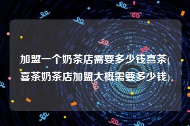 加盟一个奶茶店需要多少钱喜茶(喜茶奶茶店加盟大概需要多少钱)