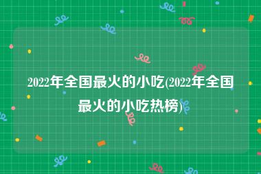 2022年全国最火的小吃(2022年全国最火的小吃热榜)
