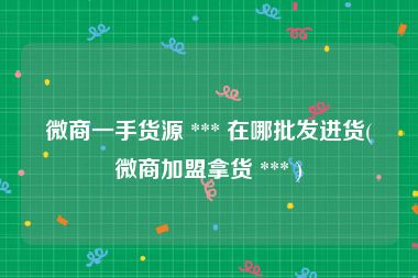 微商一手货源 *** 在哪批发进货(微商加盟拿货 *** )