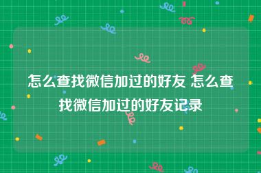 怎么查找微信加过的好友 怎么查找微信加过的好友记录