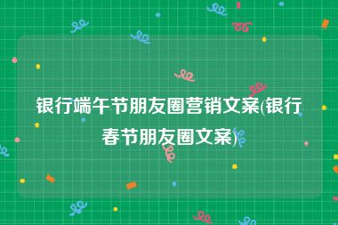 银行端午节朋友圈营销文案(银行春节朋友圈文案)
