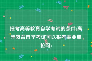 报考高等教育自学考试的条件(高等教育自学考试可以报考事业单位吗)