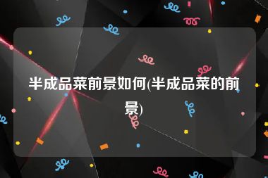 半成品菜前景如何(半成品菜的前景)