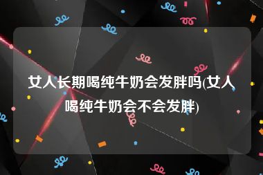 女人长期喝纯牛奶会发胖吗(女人喝纯牛奶会不会发胖)