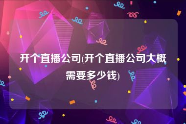 开个直播公司(开个直播公司大概需要多少钱)