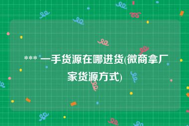  *** 一手货源在哪进货(微商拿厂家货源方式)
