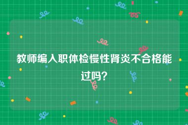 教师编入职体检慢性肾炎不合格能过吗？