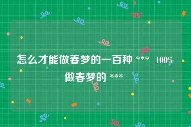 怎么才能做春梦的一百种 ***  100%做春梦的 *** 