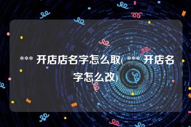  *** 开店店名字怎么取( *** 开店名字怎么改)