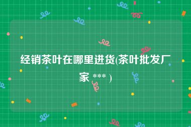 经销茶叶在哪里进货(茶叶批发厂家 *** )