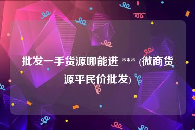 批发一手货源哪能进 *** (微商货源平民价批发)