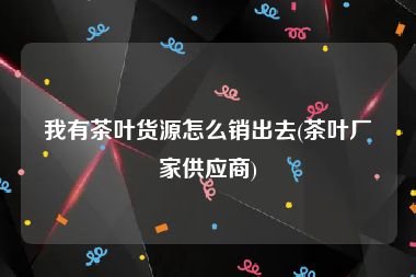 我有茶叶货源怎么销出去(茶叶厂家供应商)