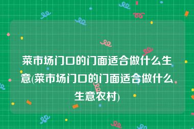 菜市场门口的门面适合做什么生意(菜市场门口的门面适合做什么生意农村)