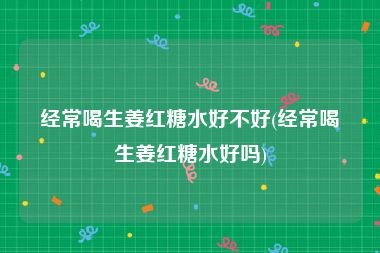 经常喝生姜红糖水好不好(经常喝生姜红糖水好吗)