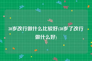 30岁改行做什么比较好(30岁了改行做什么好)