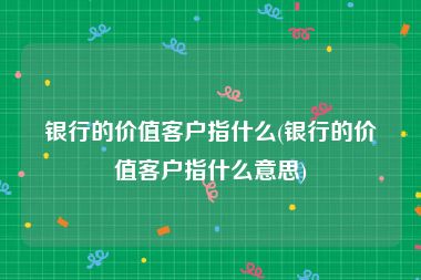 银行的价值客户指什么(银行的价值客户指什么意思)