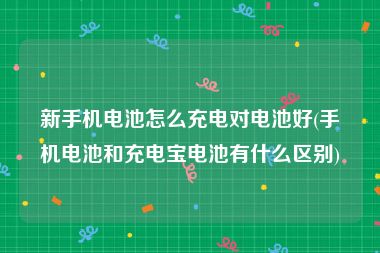 新手机电池怎么充电对电池好(手机电池和充电宝电池有什么区别)