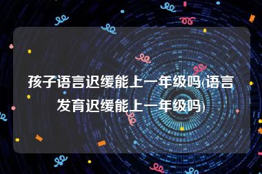 孩子语言迟缓能上一年级吗(语言发育迟缓能上一年级吗)