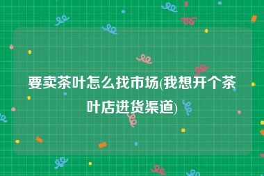 要卖茶叶怎么找市场(我想开个茶叶店进货渠道)