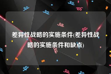 差异性战略的实施条件(差异性战略的实施条件和缺点)