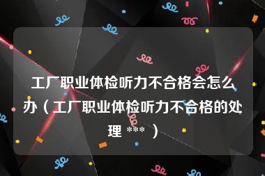 工厂职业体检听力不合格会怎么办（工厂职业体检听力不合格的处理 *** ）