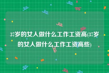 37岁的女人做什么工作工资高(37岁的女人做什么工作工资高些)