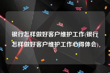 银行怎样做好客户维护工作(银行怎样做好客户维护工作心得体会)