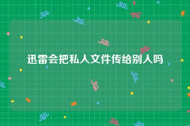 迅雷会把私人文件传给别人吗