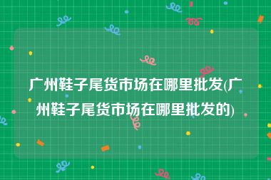 广州鞋子尾货市场在哪里批发(广州鞋子尾货市场在哪里批发的)