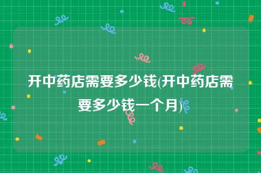 开中药店需要多少钱(开中药店需要多少钱一个月)