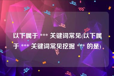 以下属于 *** 关键词常见(以下属于 *** 关键词常见挖掘 *** 的是)