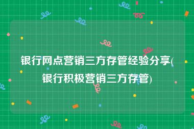 银行网点营销三方存管经验分享(银行积极营销三方存管)