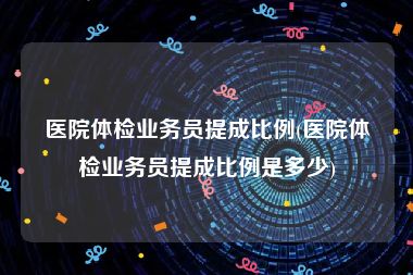 医院体检业务员提成比例(医院体检业务员提成比例是多少)