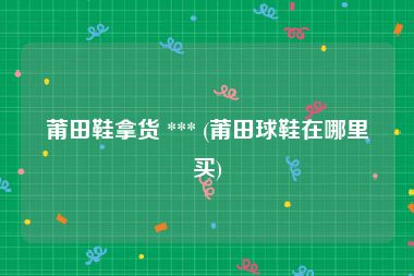 莆田鞋拿货 *** (莆田球鞋在哪里买)