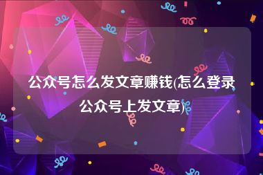 公众号怎么发文章赚钱(怎么登录公众号上发文章)