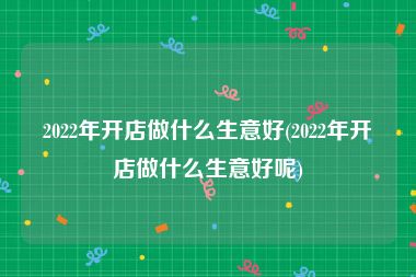 2022年开店做什么生意好(2022年开店做什么生意好呢)