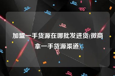 加盟一手货源在哪批发进货(微商拿一手货源渠道)