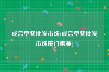 成品早餐批发市场(成品早餐批发市场厦门集美)
