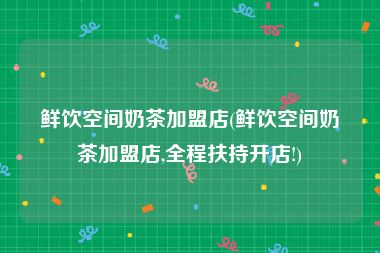 鲜饮空间奶茶加盟店(鲜饮空间奶茶加盟店,全程扶持开店!)
