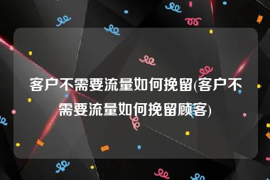 客户不需要流量如何挽留(客户不需要流量如何挽留顾客)