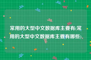常用的大型中文数据库主要有(常用的大型中文数据库主要有哪些)