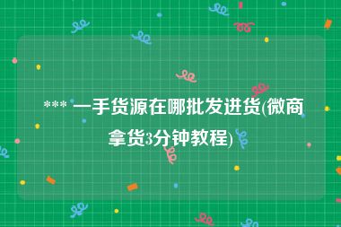  *** 一手货源在哪批发进货(微商拿货3分钟教程)