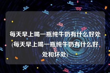 每天早上喝一瓶纯牛奶有什么好处(每天早上喝一瓶纯牛奶有什么好处和坏处)