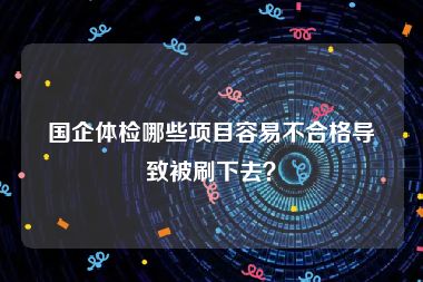 国企体检哪些项目容易不合格导致被刷下去？