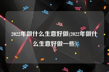 2022年做什么生意好做(2022年做什么生意好做一些)