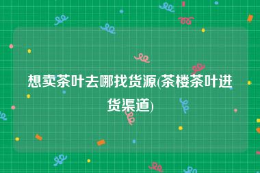 想卖茶叶去哪找货源(茶楼茶叶进货渠道)