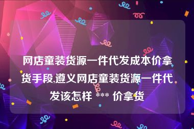 网店童装货源一件代发成本价拿货手段,遵义网店童装货源一件代发该怎样 *** 价拿货