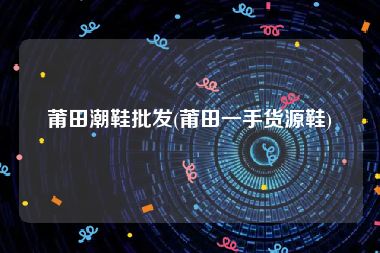 莆田潮鞋批发(莆田一手货源鞋)